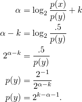 Rendered by QuickLaTeX.com \begin{align*} \alpha &= \log_2 \frac{p(x)}{p(y)} + k \\ \alpha - k &= \log_2 \frac{.5}{p(y)} \\ 2^{\alpha - k} &= \frac{.5}{p(y)} \\ p(y) &= \frac{2^{-1}}{2^{\alpha - k}} \\ p(y) &= 2^{k- \alpha - 1}. \end{align*}