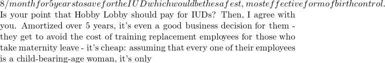 8/month for 5 years to save for the IUD which would be the safest, most effective form of birth control.    Is your point that Hobby Lobby should pay for IUDs?  Then, I agree with you.  Amortized over 5 years, it's even a good business decision for them - they get to avoid the cost of training replacement employees for those who take maternity leave - it's cheap: assuming that every one of their employees is a child-bearing-age woman, it's only