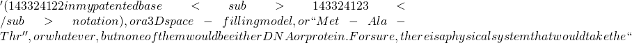 ' (143324122 in my patented base<sub>143324123</sub> notation), or a 3D space-filling model, or ``Met-Ala-Thr'', or whatever, but none of them would be either DNA or protein. For sure, there is a physical system that would take the ``