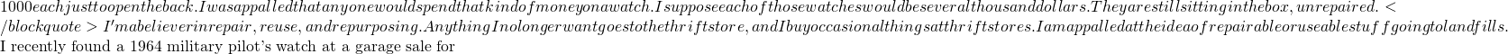 1000 each just to open the back. I was appalled that anyone would spend that kind of money on a watch. I suppose each of those watches would be several thousand dollars. They are still sitting in the box, unrepaired.</blockquote> I'm a believer in repair, reuse, and repurposing. Anything I no longer want goes to the thrift store, and I buy occasional things at thrift stores. I am appalled at the idea of repairable or useable stuff going to landfills.  I recently found a 1964 military pilot's watch at a garage sale for