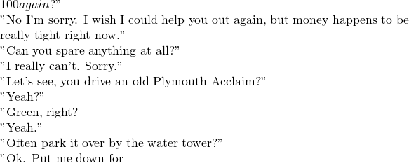 100 again?"  "No I'm sorry.  I wish I could help you out again, but money happens to be really tight right now."  "Can you spare anything at all?"  "I really can't.  Sorry."  "Let's see, you drive an old Plymouth Acclaim?"  "Yeah?"  "Green, right?  "Yeah."  "Often park it over by the water tower?"  "Ok. Put me down for