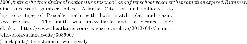3000, but then had to quit since I had to return to school, and after school was over the promotion expired.  Bummer.  One successful gambler bilked Atlantic City for multimillions  taking advantage of Pascal's math with both match play and casino loss rebates.  The math was unassailable and he cleaned their clocks: http://www.theatlantic.com/magazine/archive/2012/04/the-man-who-broke-atlantic-city/308900/  <blockquote> Don Johnson won nearly