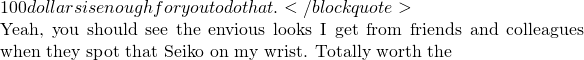 100 dollars is enough for you to do that.</blockquote>  Yeah, you should see the envious looks I get from friends and colleagues when they spot that Seiko on my wrist. Totally worth the