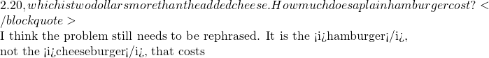 2.20, which is two dollars more than the added cheese. How much does a plain hamburger cost?</blockquote>  I think the problem still needs to be rephrased. It is the <i>hamburger</i>, not the <i>cheeseburger</i>, that costs