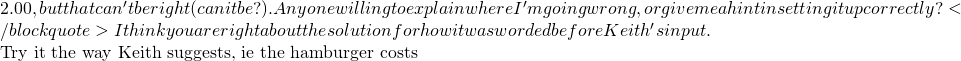 2.00,  but that can't be right (can it be?). Anyone willing to explain where I'm going wrong, or give me a hint in setting it up correctly? </blockquote> I think you are right about the solution for how it was worded before Keith's input.  Try it the way Keith suggests, ie the hamburger costs