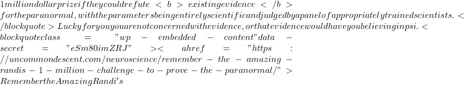 1 million dollar prize if they could refute<b> existing evidence</b> for the paranormal, with the parameters being entirely scientific and judged by a panel of appropriately trained scientists.</blockquote> Lucky for you you are not concerned with evidence, or that evidence would have you believing in psi. <blockquote class="wp-embedded-content" data-secret="eSm80imZRJ"><a href="https://uncommondescent.com/neuroscience/remember-the-amazing-randis-1-million-challenge-to-prove-the-paranormal/">Remember the Amazing Randi's