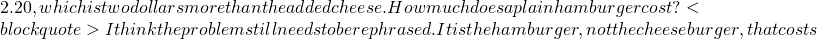 2.20, which is two dollars more than the added cheese. How much does a plain hamburger cost? <blockquote> I think the problem still needs to be rephrased. It is the hamburger, not the cheeseburger, that costs