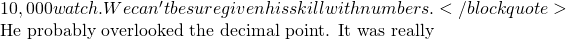 10,000 watch. We can't be sure given his skill with numbers.</blockquote>  He probably overlooked the decimal point.  It was really