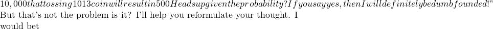 10,000 that tossing 1013 coin will result in 500 Heads up given the probability ? If you say yes, then I will definitely be dumbfounded !"  But that's not the problem is it? I'll help you reformulate your thought. I would bet