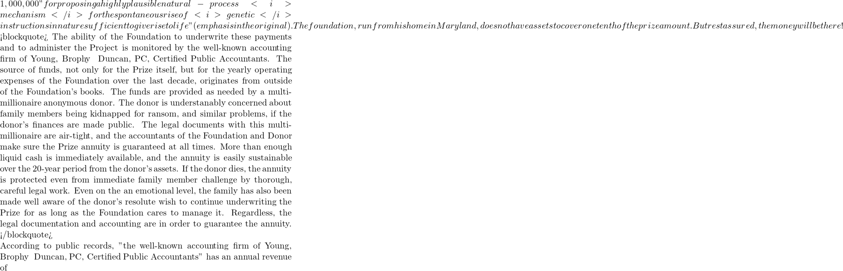 1,000,000 "for proposing a highly plausible natural-process <i>mechanism</i> for the spontaneous rise of <i>genetic</i> instructions in nature sufficient to give rise to life" (emphasis in the original). The foundation, run from his home in Maryland, does not have assets to cover one tenth of the prize amount. But rest assured, the money will be there!   <blockquote> The ability of the Foundation to underwrite these payments and to administer the Project is monitored by the well-known accounting firm of Young, Brophy & Duncan, PC, Certified Public Accountants. The source of funds, not only for the Prize itself, but for the yearly operating expenses of the Foundation over the last decade, originates from outside of the Foundation's books. The funds are provided as needed by a multi-millionaire anonymous donor. The donor is understanably concerned about family members being kidnapped for ransom, and similar problems, if the donor's finances are made public. The legal documents with this multi-millionaire are air-tight, and the accountants of the Foundation and Donor make sure the Prize annuity is guaranteed at all times. More than enough liquid cash is immediately available, and the annuity is easily sustainable over the 20-year period from the donor's assets. If the donor dies, the annuity is protected even from immediate family member challenge by thorough, careful legal work. Even on the an emotional level, the family has also been made well aware of the donor's resolute wish to continue underwriting the Prize for as long as the Foundation cares to manage it. Regardless, the legal documentation and accounting are in order to guarantee the annuity.  </blockquote>  According to public records,  "the well-known accounting firm of Young, Brophy & Duncan, PC, Certified Public Accountants" has an annual revenue of