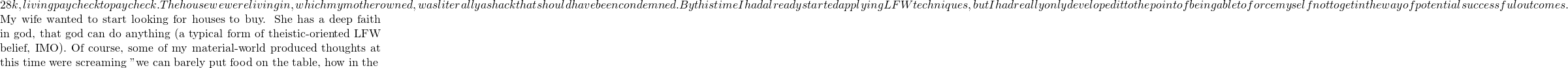 28k, living paycheck to paycheck.  The house we were living in, which my mother owned, was literally a shack that should have been condemned.  By this time I had already started applying LFW techniques, but I had really only developed it to the point of being able to force myself not to get in the way of potential successful outcomes.  My wife wanted to start looking for houses to buy. She has a deep faith in god, that god can do anything (a typical form of theistic-oriented LFW belief, IMO).  Of course, some of my material-world produced thoughts at this time were screaming "we can barely put food on the table, how in the %#%#%