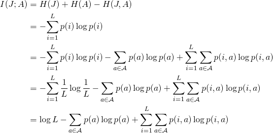  \begin{align*} I(J; A)     &= H(J) + H(A) - H(J, A) \\    &= -\!\sum_{i=1}^L p(i) \log p(i)  \\    &= -\!\sum_{i=1}^L p(i) \log p(i)            - \sum_{a \in \mathcal{A}}  p(a) \log p(a)            + \sum_{i=1}^L \sum_{a \in \mathcal{A}} p(i, a) \log p(i, a) \\    &= -\!\sum_{i=1}^L \frac{1}{L} \log \frac{1}{L}           - \sum_{a \in \mathcal{A}}  p(a) \log p(a)            + \sum_{i=1}^L \sum_{a \in \mathcal{A}} p(i, a) \log p(i, a) \\    &= \log L           - \sum_{a \in \mathcal{A}}  p(a) \log p(a)            + \sum_{i=1}^L \sum_{a \in \mathcal{A}} p(i, a) \log p(i, a) \\ \end{align*} 