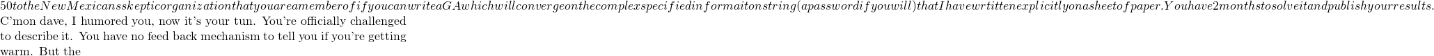50 to the New Mexicans skeptic organization that you are a member of if you can write a GA which will converge on the complex specified informaiton string (a password if you will) that I have wrtitten explicitly on a sheet of paper. You have 2 months to solve it and publish your results.  C'mon dave, I humored you, now it's your tun. You're officially challenged to describe it. You have no feed back mechanism to tell you if you're getting warm. But the